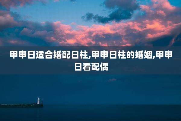 甲申日适合婚配日柱,甲申日柱的婚姻,甲申日看配偶