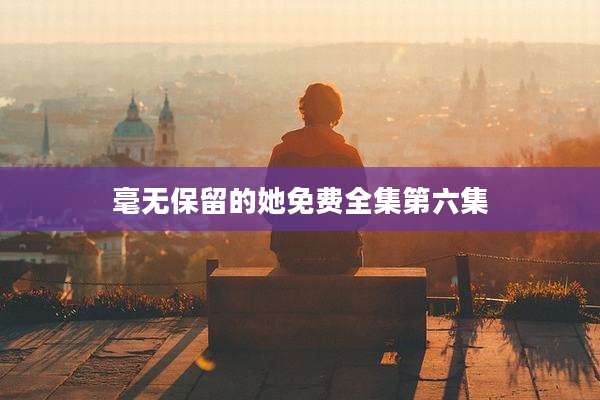 毫无保留的她免费全集第六集
