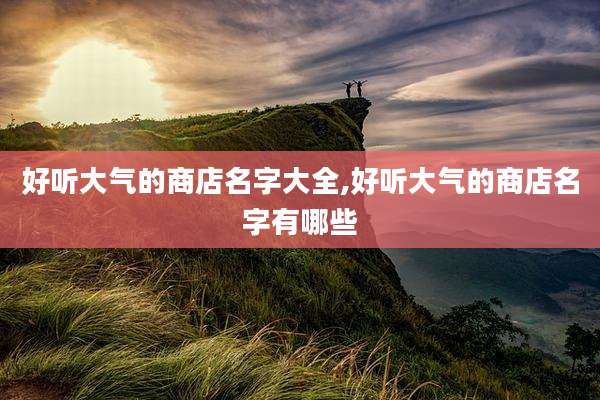 好听大气的商店名字大全,好听大气的商店名字有哪些