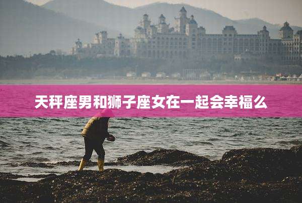 天秤座男和狮子座女在一起会幸福么