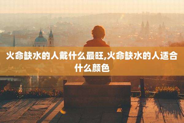 火命缺水的人戴什么最旺,火命缺水的人适合什么颜色