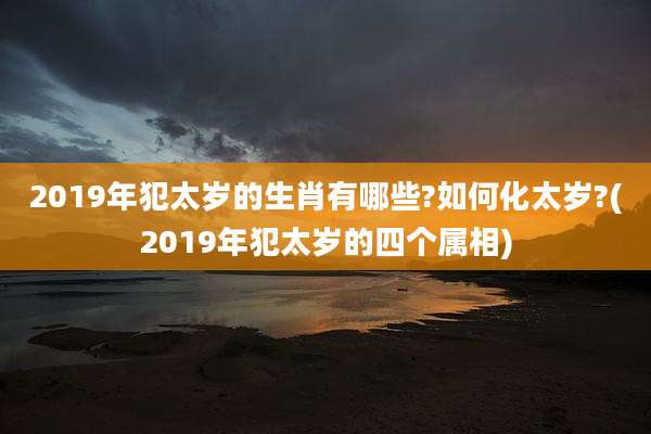 2019年犯太岁的生肖有哪些?如何化太岁?(2019年犯太岁的四个属相)
