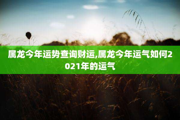 属龙今年运势查询财运,属龙今年运气如何2021年的运气
