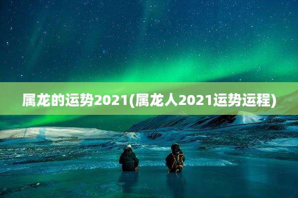 属龙的运势2021(属龙人2021运势运程)