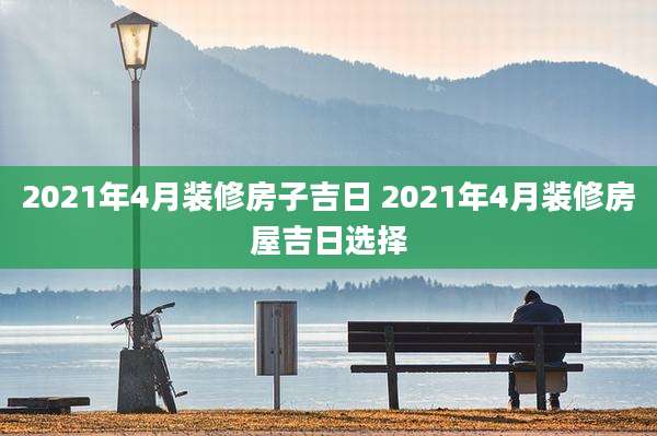 2021年4月装修房子吉日 2021年4月装修房屋吉日选择