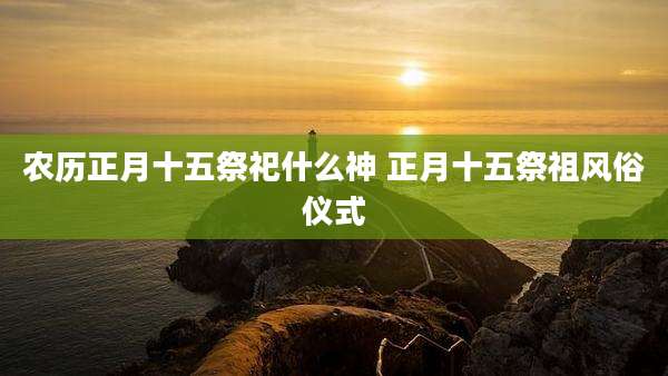 农历正月十五祭祀什么神 正月十五祭祖风俗仪式
