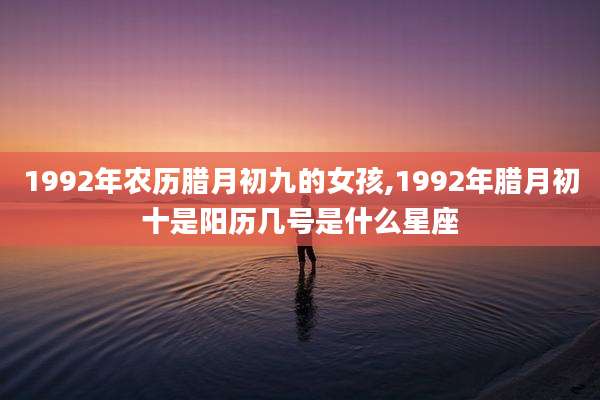 1992年农历腊月初九的女孩,1992年腊月初十是阳历几号是什么星座