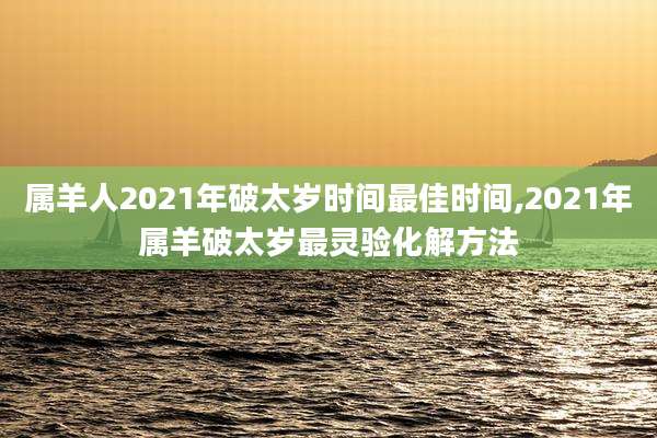 属羊人2021年破太岁时间最佳时间,2021年属羊破太岁最灵验化解方法