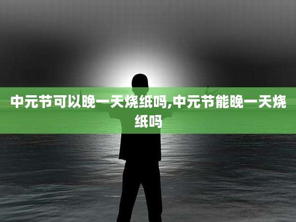中元节可以晚一天烧纸吗,中元节能晚一天烧纸吗