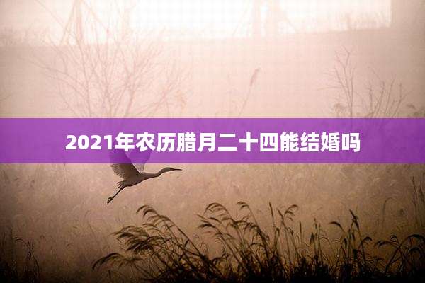 2021年农历腊月二十四能结婚吗