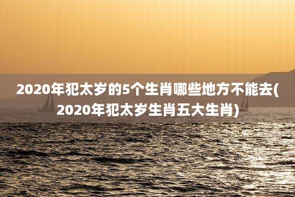 2020年犯太岁的5个生肖哪些地方不能去(2020年犯太岁生肖五大生肖)