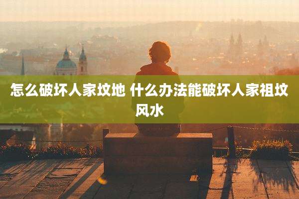怎么破坏人家坟地 什么办法能破坏人家祖坟风水