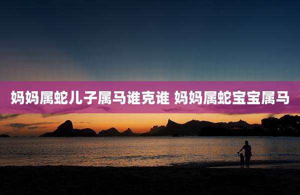 妈妈属蛇儿子属马谁克谁 妈妈属蛇宝宝属马