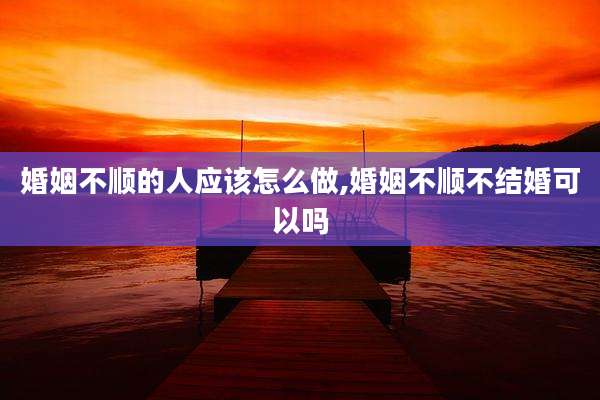 婚姻不顺的人应该怎么做,婚姻不顺不结婚可以吗
