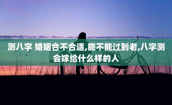 测八字 婚姻合不合适,能不能过到老,八字测会嫁给什么样的人