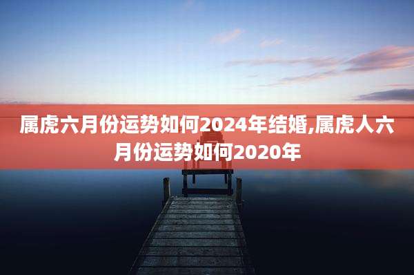 属虎六月份运势如何2024年结婚,属虎人六月份运势如何2020年