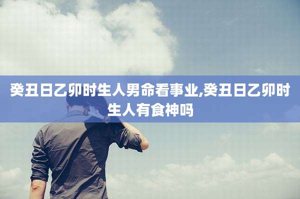 癸丑日乙卯时生人男命看事业,癸丑日乙卯时生人有食神吗