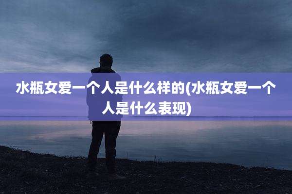 水瓶女爱一个人是什么样的(水瓶女爱一个人是什么表现)