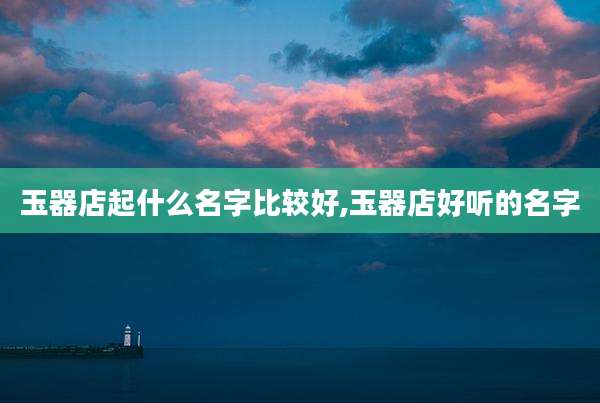 玉器店起什么名字比较好,玉器店好听的名字