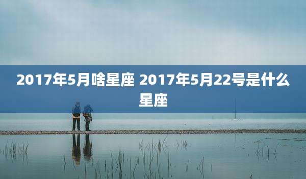 2017年5月啥星座 2017年5月22号是什么星座