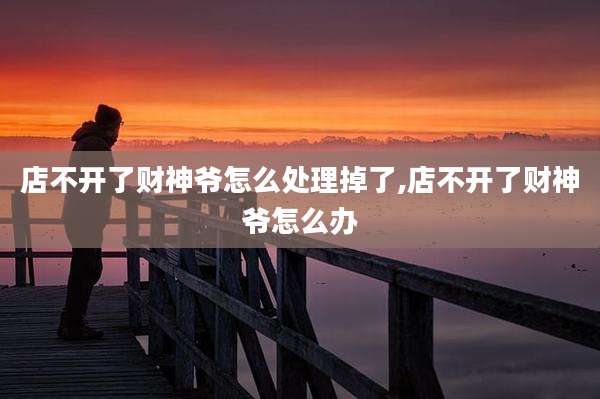 店不开了财神爷怎么处理掉了,店不开了财神爷怎么办
