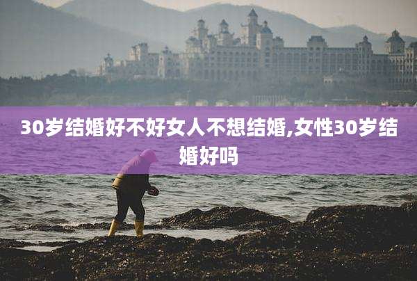 30岁结婚好不好女人不想结婚,女性30岁结婚好吗