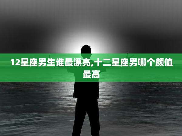 12星座男生谁最漂亮,十二星座男哪个颜值最高
