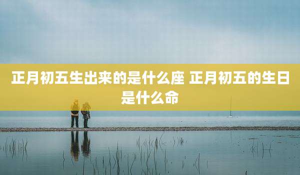 正月初五生出来的是什么座 正月初五的生日是什么命