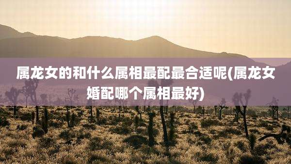 属龙女的和什么属相最配最合适呢(属龙女婚配哪个属相最好)