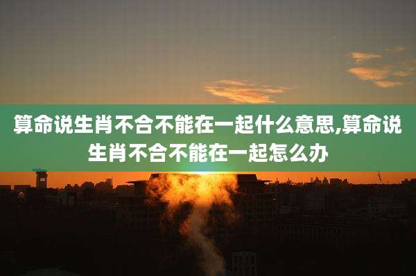 算命说生肖不合不能在一起什么意思,算命说生肖不合不能在一起怎么办
