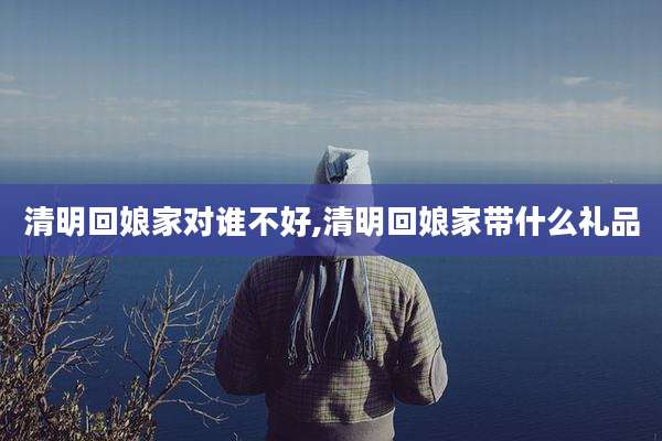 清明回娘家对谁不好,清明回娘家带什么礼品