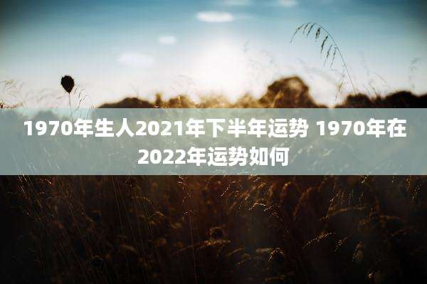 1970年生人2021年下半年运势 1970年在2022年运势如何