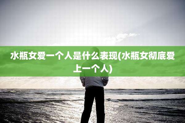 水瓶女爱一个人是什么表现(水瓶女彻底爱上一个人)