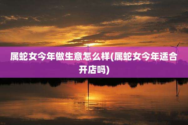 属蛇女今年做生意怎么样(属蛇女今年适合开店吗)