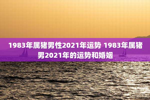 1983年属猪男性2021年运势 1983年属猪男2021年的运势和婚姻