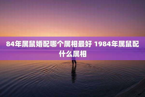84年属鼠婚配哪个属相最好 1984年属鼠配什么属相
