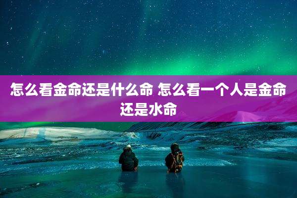 怎么看金命还是什么命 怎么看一个人是金命还是水命