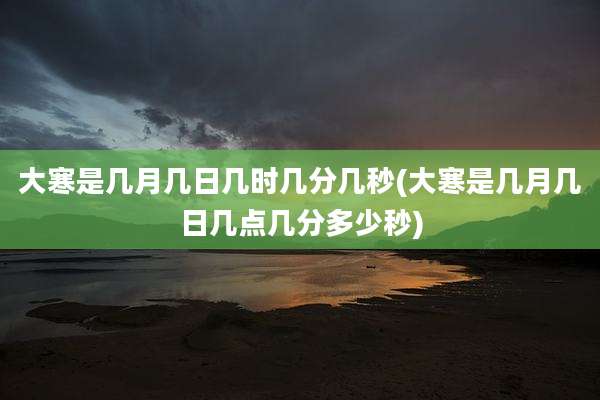 大寒是几月几日几时几分几秒(大寒是几月几日几点几分多少秒)