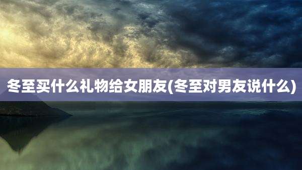 冬至买什么礼物给女朋友(冬至对男友说什么)