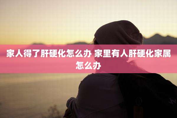 家人得了肝硬化怎么办 家里有人肝硬化家属怎么办