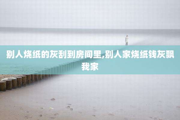 别人烧纸的灰刮到房间里,别人家烧纸钱灰飘我家