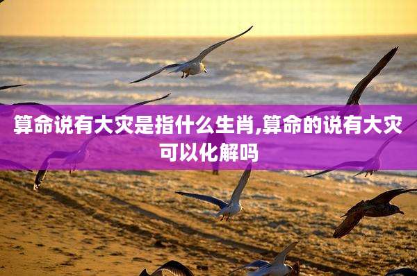 算命说有大灾是指什么生肖,算命的说有大灾可以化解吗