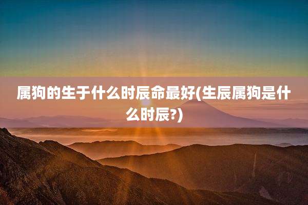 属狗的生于什么时辰命最好(生辰属狗是什么时辰?)