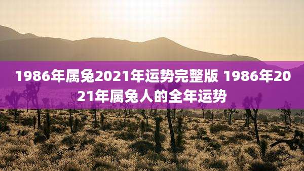 1986年属兔2021年运势完整版 1986年2021年属兔人的全年运势