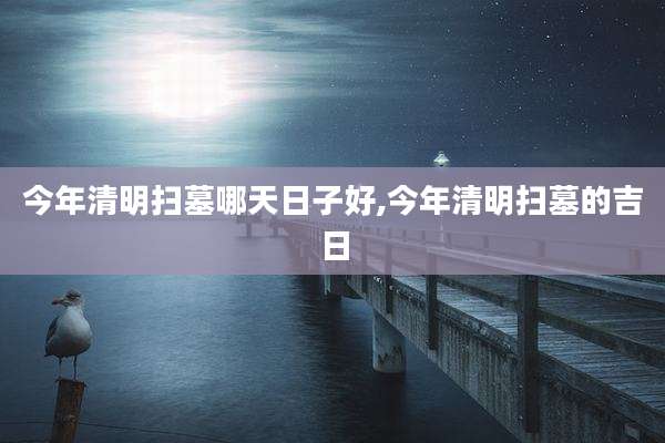 今年清明扫墓哪天日子好,今年清明扫墓的吉日