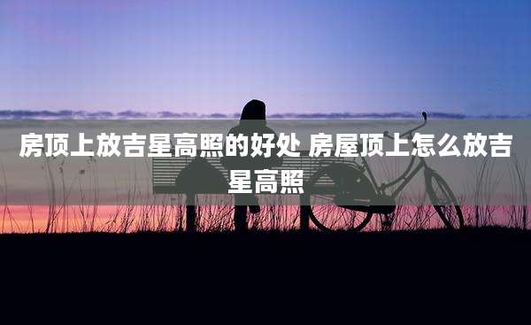房顶上放吉星高照的好处 房屋顶上怎么放吉星高照