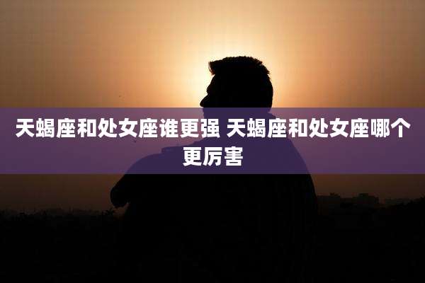 天蝎座和处女座谁更强 天蝎座和处女座哪个更厉害