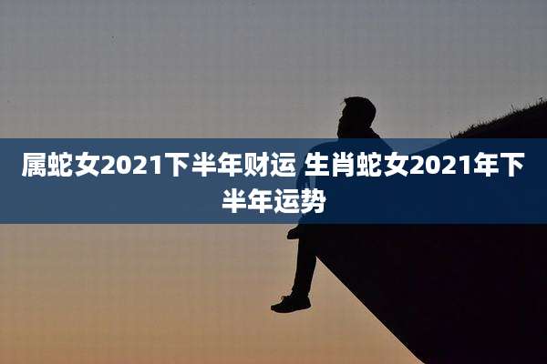 属蛇女2021下半年财运 生肖蛇女2021年下半年运势