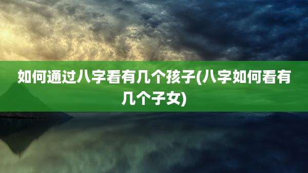 如何通过八字看有几个孩子(八字如何看有几个子女)