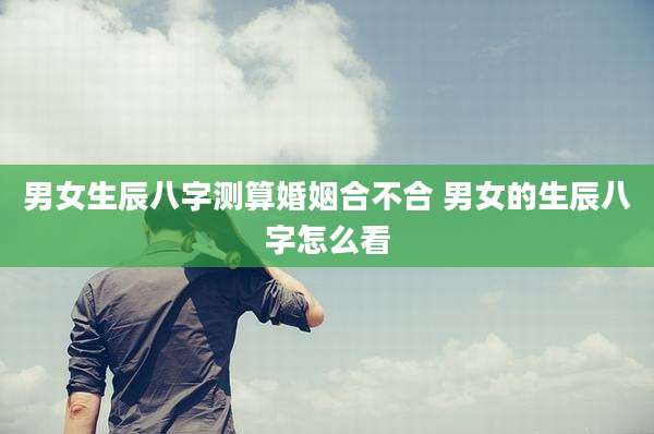男女生辰八字测算婚姻合不合 男女的生辰八字怎么看